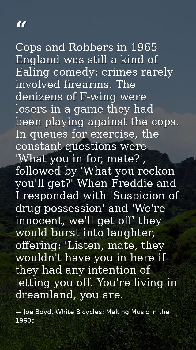 Cops and Robbers in 1965 England was still a kind of Ealing comedy: crimes rarely involved firearms. The denizens of F-w — Joe Boyd, White Bicycles: Making Music in the 1960s
