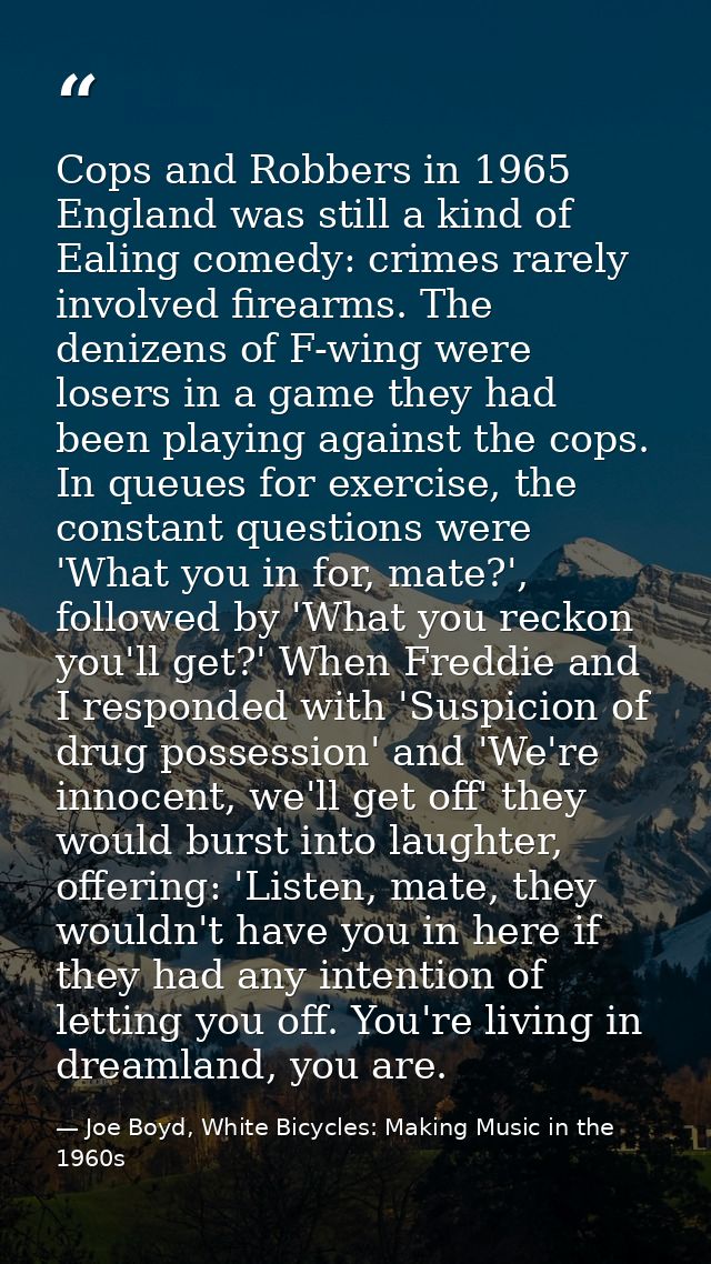 Cops and Robbers in 1965 England was still a kind of Ealing comedy: crimes rarely involved firearms. The denizens of F-w — Joe Boyd, White Bicycles: Making Music in the 1960s