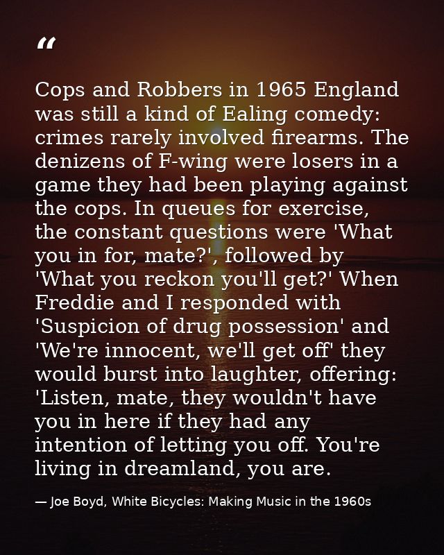 Cops and Robbers in 1965 England was still a kind of Ealing comedy: crimes rarely involved firearms. The denizens of F-w — Joe Boyd, White Bicycles: Making Music in the 1960s