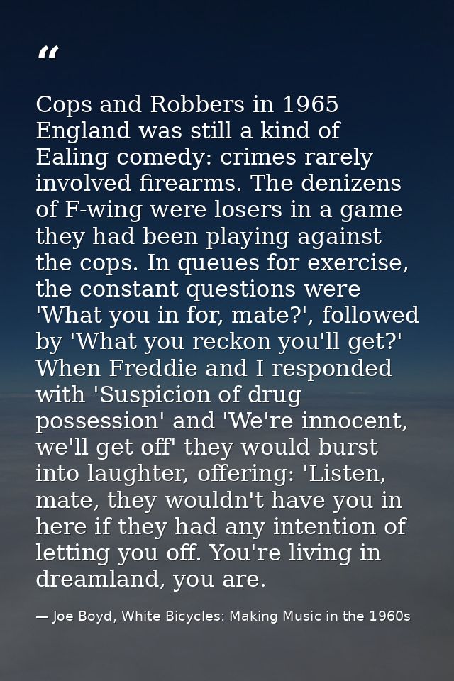 Cops and Robbers in 1965 England was still a kind of Ealing comedy: crimes rarely involved firearms. The denizens of F-w — Joe Boyd, White Bicycles: Making Music in the 1960s