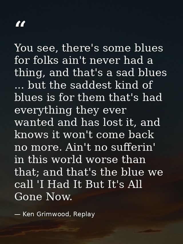 You see, there's some blues for folks ain't never had a thing, and that's a sad blues ... but the saddest kind of blues  — Ken Grimwood, Replay
