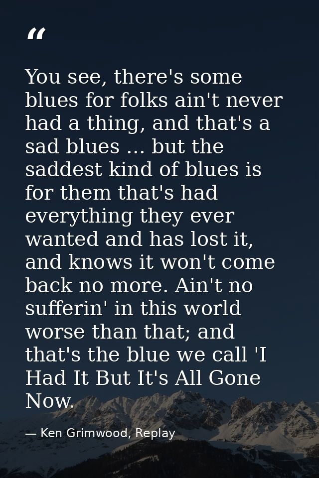 You see, there's some blues for folks ain't never had a thing, and that's a sad blues ... but the saddest kind of blues  — Ken Grimwood, Replay