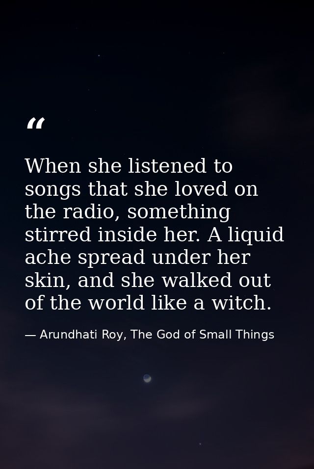 When she listened to songs that she loved on the radio, something stirred inside her. A liquid ache spread under her ski — Arundhati Roy, The God of Small Things