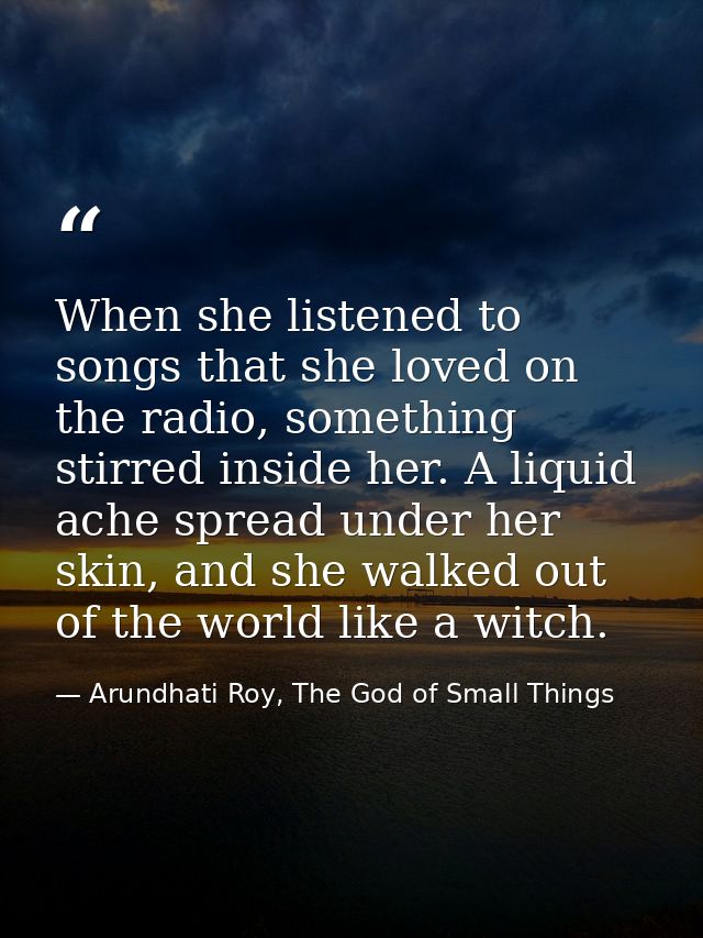 When she listened to songs that she loved on the radio, something stirred inside her. A liquid ache spread under her ski — Arundhati Roy, The God of Small Things