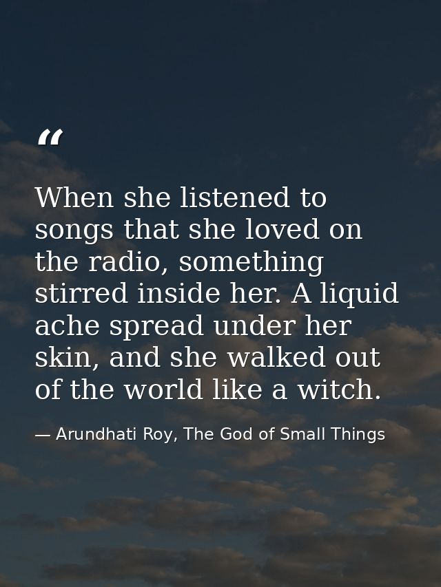 When she listened to songs that she loved on the radio, something stirred inside her. A liquid ache spread under her ski — Arundhati Roy, The God of Small Things