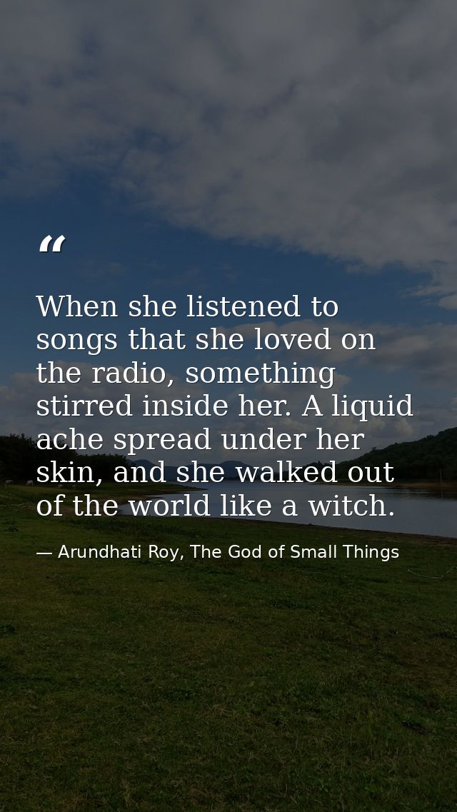 When she listened to songs that she loved on the radio, something stirred inside her. A liquid ache spread under her ski — Arundhati Roy, The God of Small Things