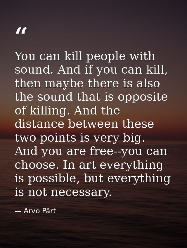 You can kill people with sound. And if you can kill, then maybe there is also the sound that is opposite of killing. And — Arvo Pärt