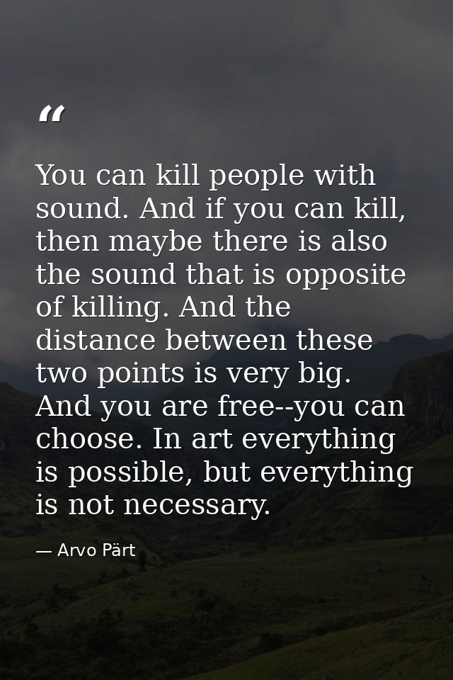 You can kill people with sound. And if you can kill, then maybe there is also the sound that is opposite of killing. And — Arvo Pärt
