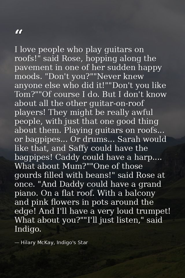 I love people who play guitars on roofs!" said Rose, hopping along the pavement in one of her sudden happy moods. "Don't — Hilary McKay, Indigo's Star