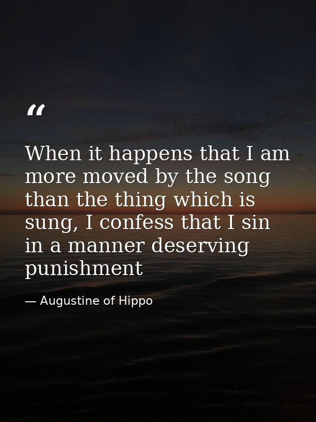 When it happens that I am more moved by the song than the thing which is sung, I confess that I sin in a manner deservin — Augustine of Hippo