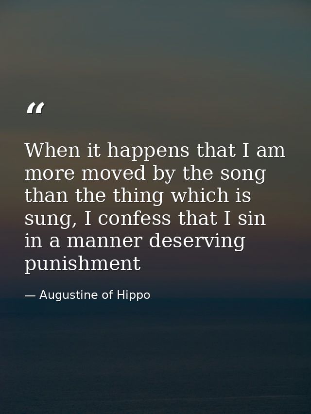 When it happens that I am more moved by the song than the thing which is sung, I confess that I sin in a manner deservin — Augustine of Hippo