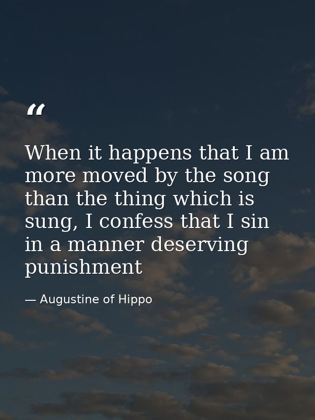 When it happens that I am more moved by the song than the thing which is sung, I confess that I sin in a manner deservin — Augustine of Hippo