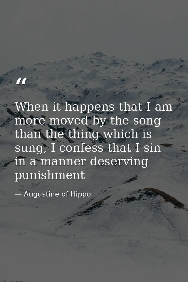 When it happens that I am more moved by the song than the thing which is sung, I confess that I sin in a manner deservin — Augustine of Hippo