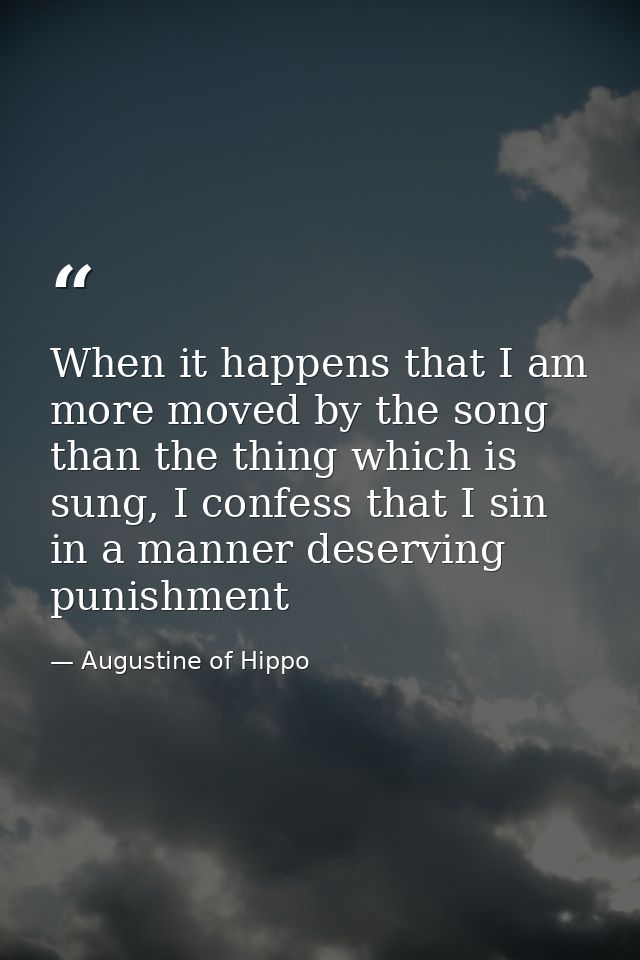 When it happens that I am more moved by the song than the thing which is sung, I confess that I sin in a manner deservin — Augustine of Hippo