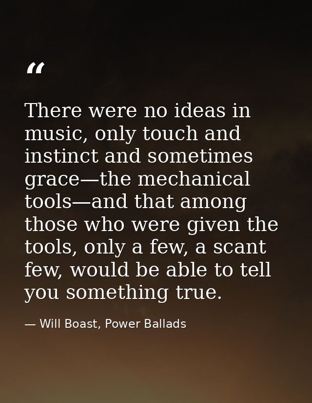 There were no ideas in music, only touch and instinct and sometimes grace—the mechanical tools—and that among those who  — Will Boast, Power Ballads