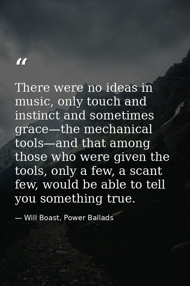 There were no ideas in music, only touch and instinct and sometimes grace—the mechanical tools—and that among those who  — Will Boast, Power Ballads