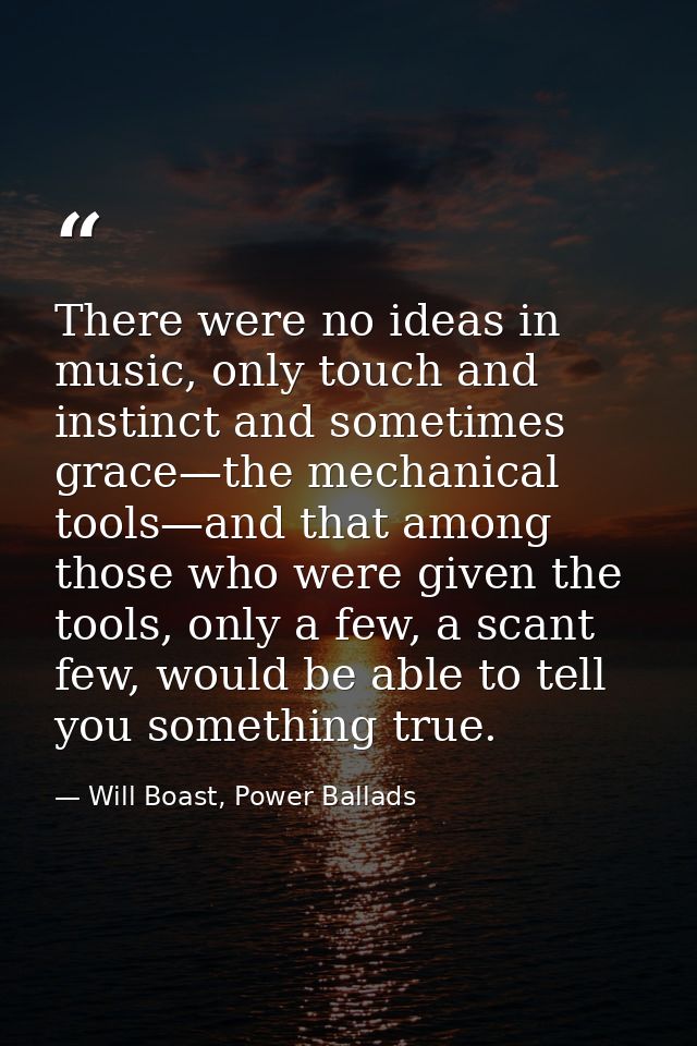 There were no ideas in music, only touch and instinct and sometimes grace—the mechanical tools—and that among those who  — Will Boast, Power Ballads