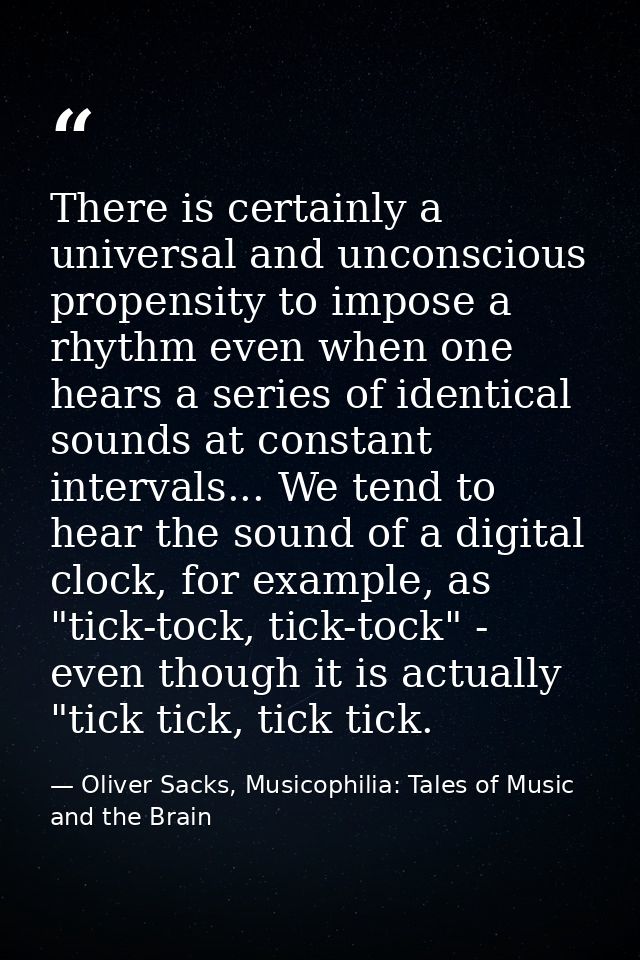 There is certainly a universal and unconscious propensity to impose a rhythm even when one hears a series of identical s — Oliver Sacks, Musicophilia: Tales of Music and the Brain