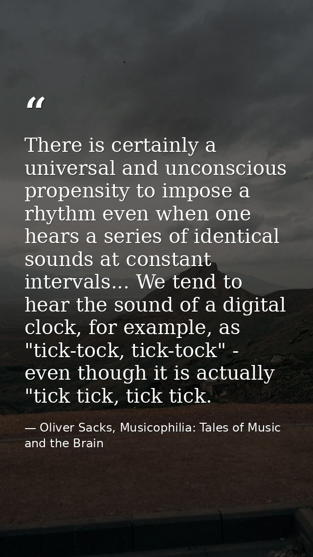 There is certainly a universal and unconscious propensity to impose a rhythm even when one hears a series of identical s — Oliver Sacks, Musicophilia: Tales of Music and the Brain