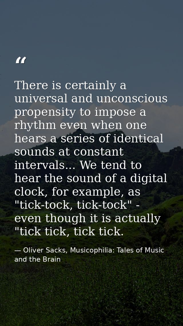 There is certainly a universal and unconscious propensity to impose a rhythm even when one hears a series of identical s — Oliver Sacks, Musicophilia: Tales of Music and the Brain