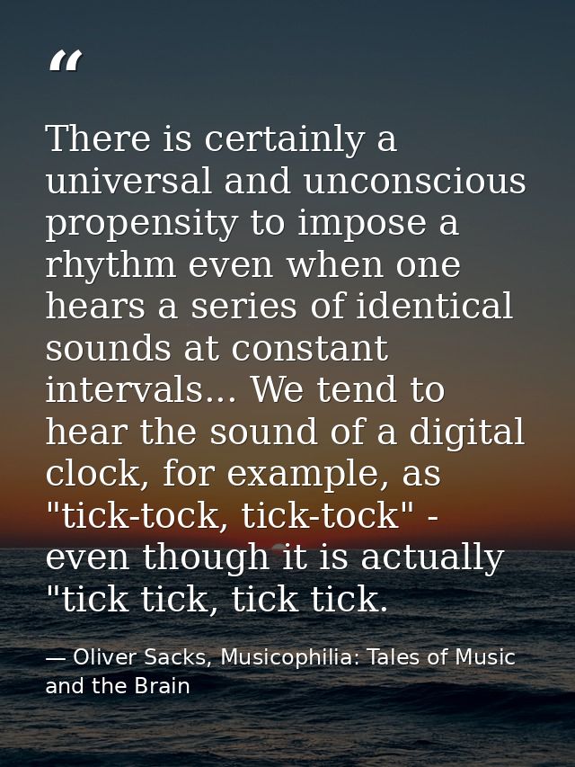 There is certainly a universal and unconscious propensity to impose a rhythm even when one hears a series of identical s — Oliver Sacks, Musicophilia: Tales of Music and the Brain