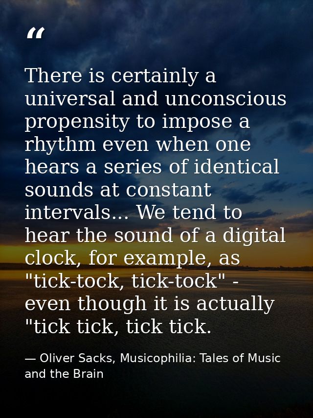 There is certainly a universal and unconscious propensity to impose a rhythm even when one hears a series of identical s — Oliver Sacks, Musicophilia: Tales of Music and the Brain