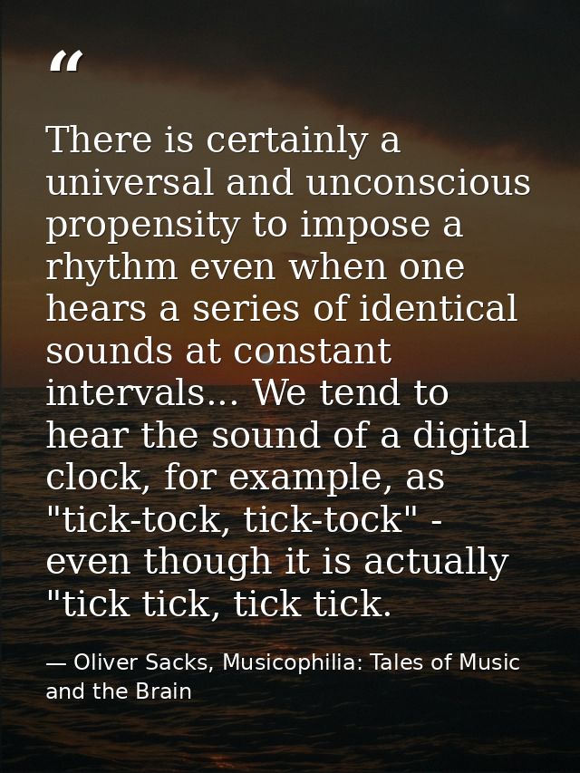 There is certainly a universal and unconscious propensity to impose a rhythm even when one hears a series of identical s — Oliver Sacks, Musicophilia: Tales of Music and the Brain