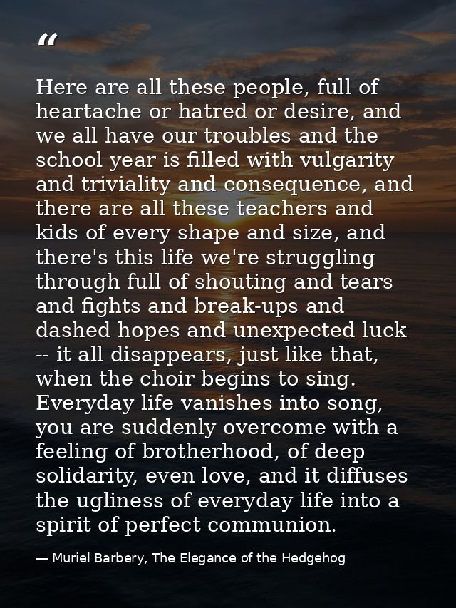 Here are all these people, full of heartache or hatred or desire, and we all have our troubles and the school year is fi — Muriel Barbery, The Elegance of the Hedgehog