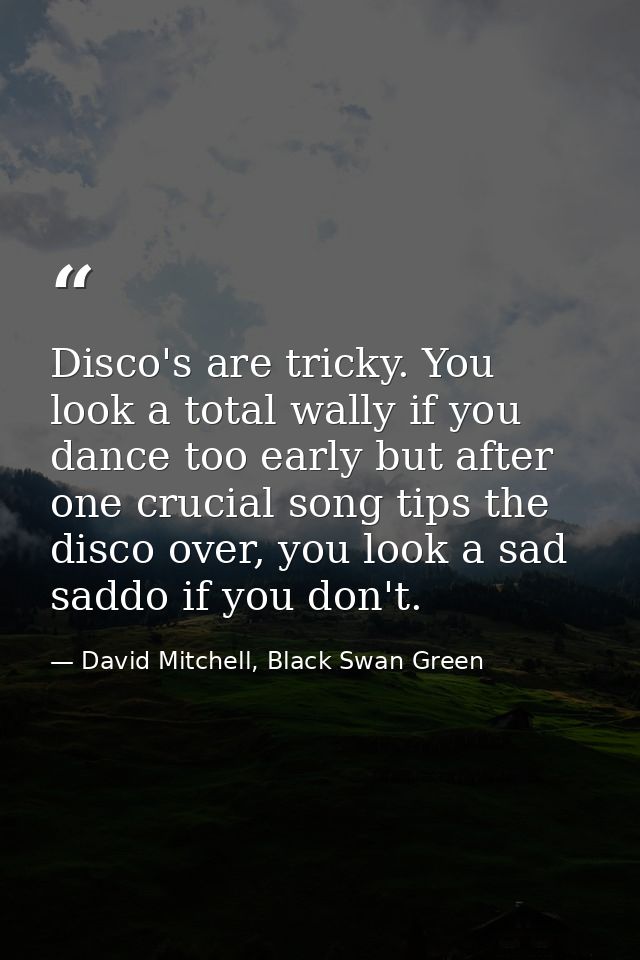 Disco's are tricky. You look a total wally if you dance too early but after one crucial song tips the disco over, you lo — David Mitchell, Black Swan Green