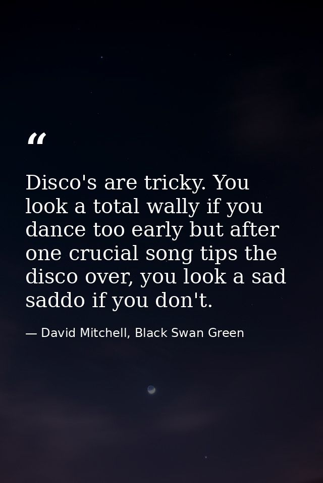Disco's are tricky. You look a total wally if you dance too early but after one crucial song tips the disco over, you lo — David Mitchell, Black Swan Green