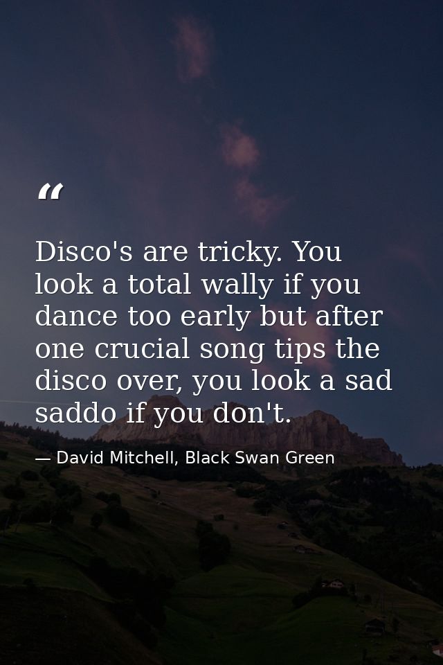 Disco's are tricky. You look a total wally if you dance too early but after one crucial song tips the disco over, you lo — David Mitchell, Black Swan Green