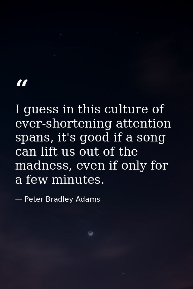I guess in this culture of ever-shortening attention spans, it's good if a song can lift us out of the madness, even if  — Peter Bradley Adams
