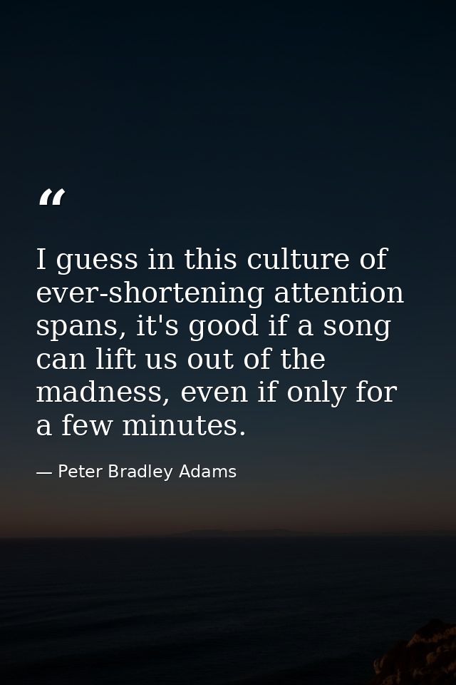 I guess in this culture of ever-shortening attention spans, it's good if a song can lift us out of the madness, even if  — Peter Bradley Adams
