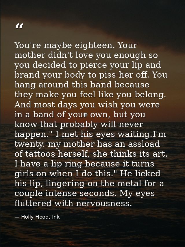 You're maybe eighteen. Your mother didn't love you enough so you decided to pierce your lip and brand your body to piss  — Holly Hood, Ink