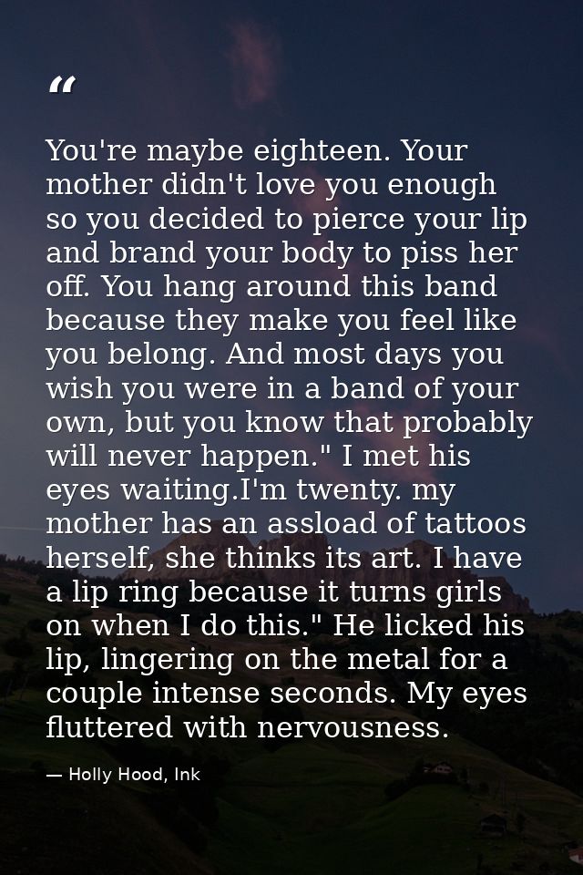 You're maybe eighteen. Your mother didn't love you enough so you decided to pierce your lip and brand your body to piss  — Holly Hood, Ink