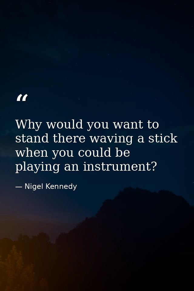 Why would you want to stand there waving a stick when you could be playing an instrument? — Nigel Kennedy