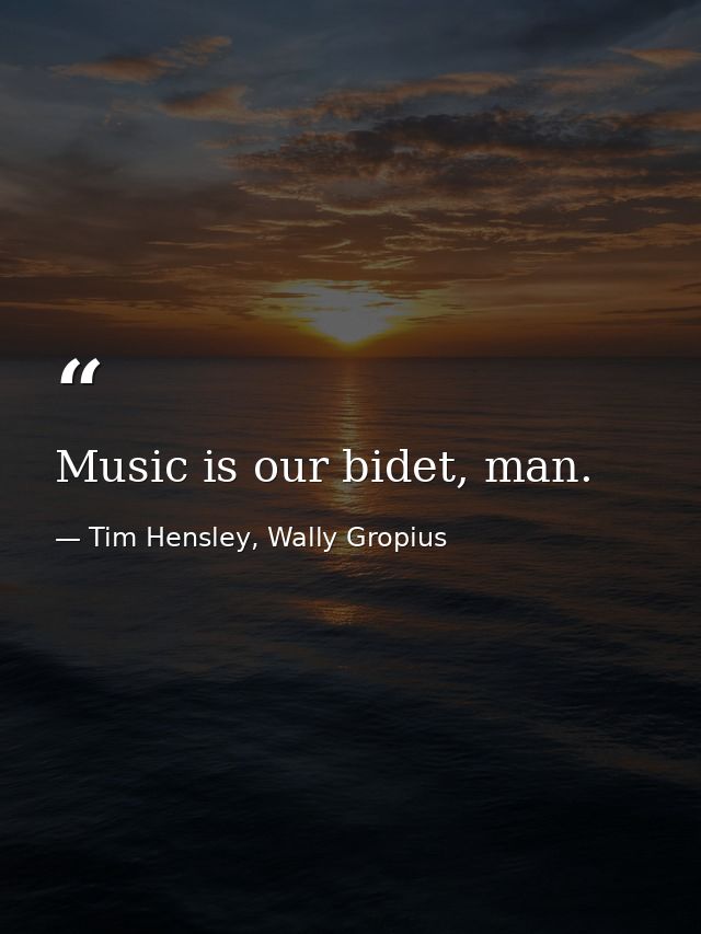 Music is our bidet, man. — Tim Hensley, Wally Gropius