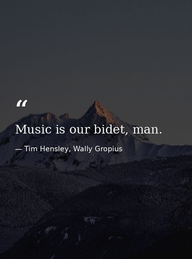 Music is our bidet, man. — Tim Hensley, Wally Gropius