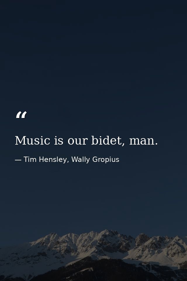 Music is our bidet, man. — Tim Hensley, Wally Gropius