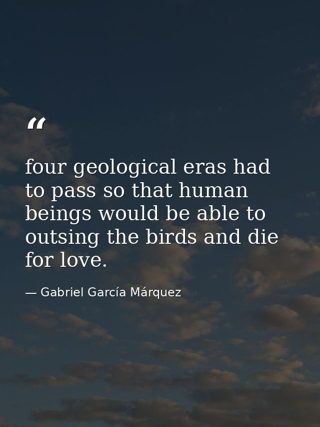 four geological eras had to pass so that human beings would be able to outsing the birds and die for love. — Gabriel García Márquez