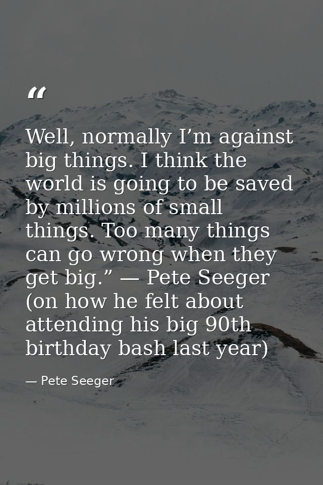 Well, normally I’m against big things. I think the world is going to be saved by millions of small things. Too many thin — Pete Seeger