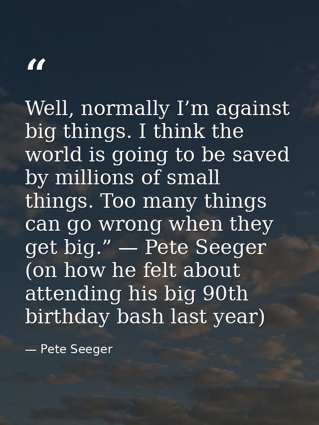 Well, normally I’m against big things. I think the world is going to be saved by millions of small things. Too many thin — Pete Seeger