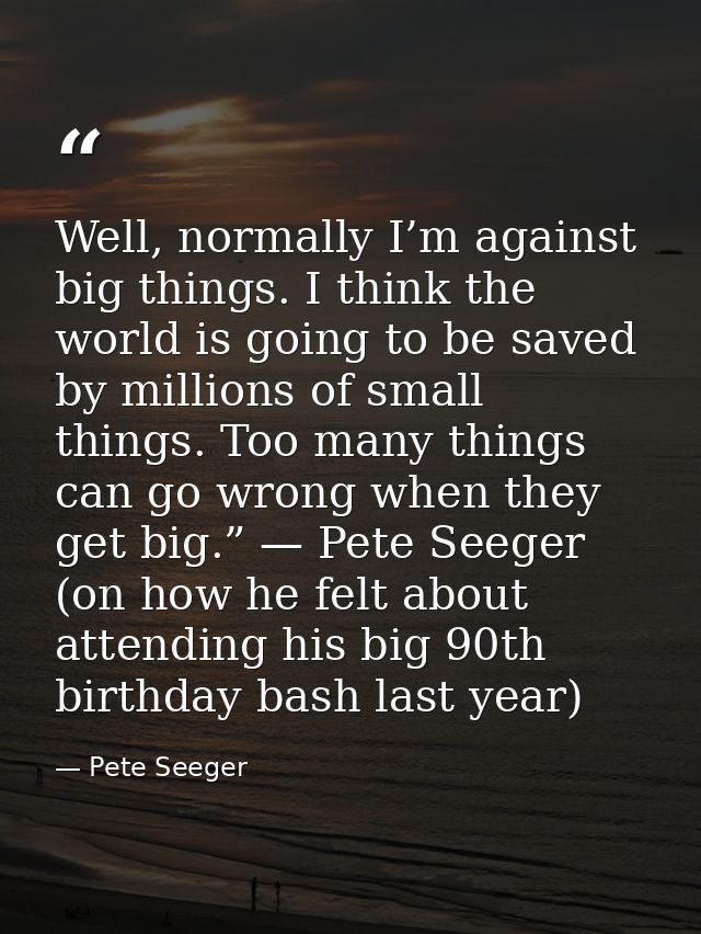 Well, normally I’m against big things. I think the world is going to be saved by millions of small things. Too many thin — Pete Seeger