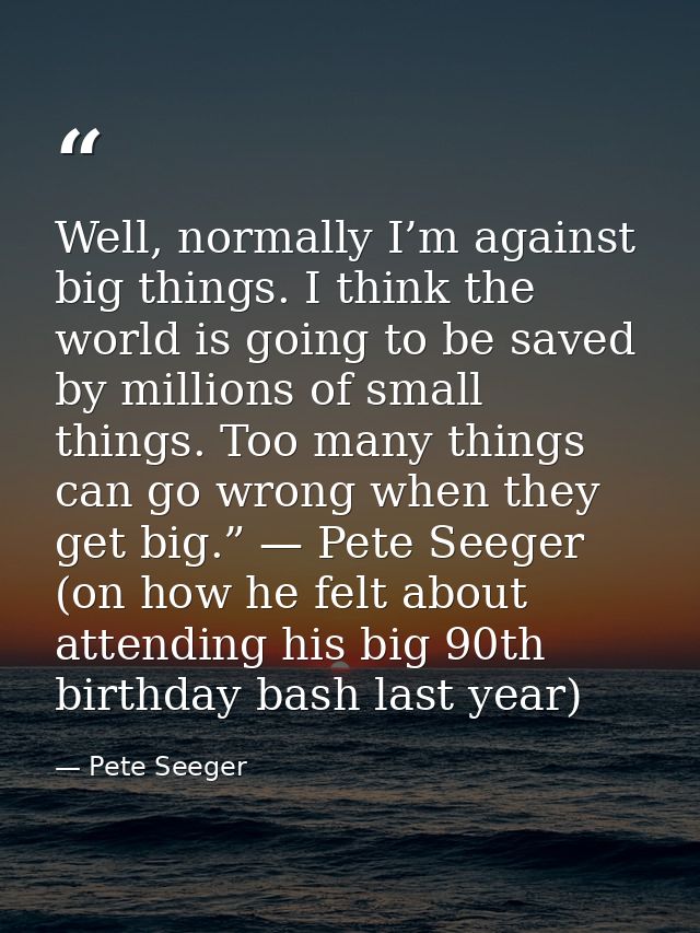 Well, normally I’m against big things. I think the world is going to be saved by millions of small things. Too many thin — Pete Seeger