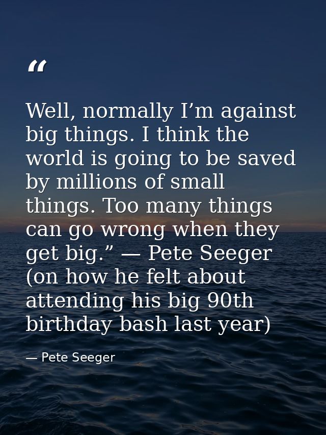 Well, normally I’m against big things. I think the world is going to be saved by millions of small things. Too many thin — Pete Seeger