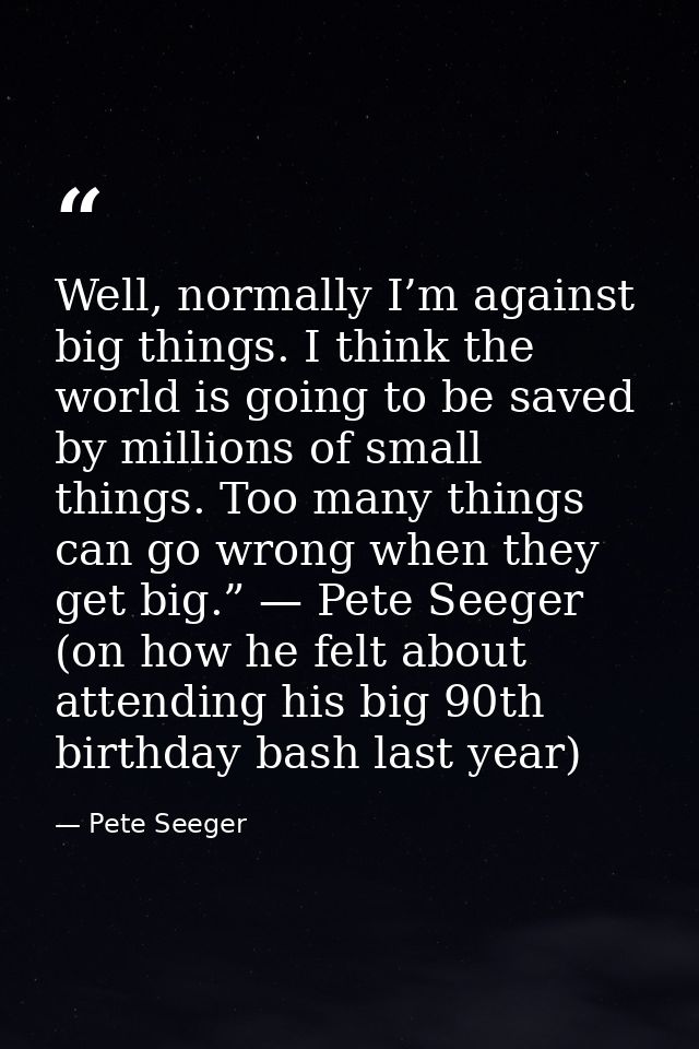 Well, normally I’m against big things. I think the world is going to be saved by millions of small things. Too many thin — Pete Seeger