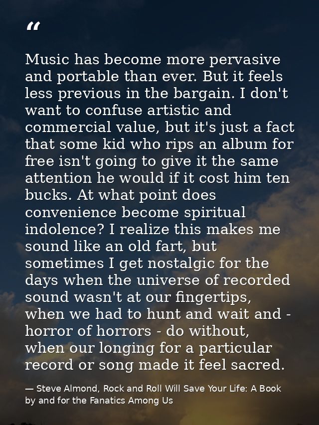 Music has become more pervasive and portable than ever. But it feels less previous in the bargain. I don't want to confu — Steve Almond, Rock and Roll Will Save Your Life: A Book by and for the Fanatics Among Us