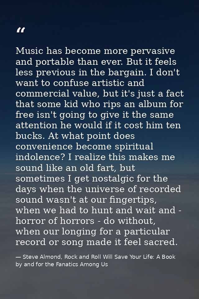 Music has become more pervasive and portable than ever. But it feels less previous in the bargain. I don't want to confu — Steve Almond, Rock and Roll Will Save Your Life: A Book by and for the Fanatics Among Us