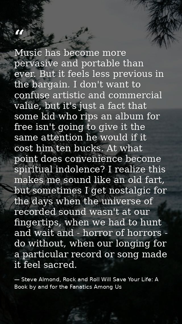 Music has become more pervasive and portable than ever. But it feels less previous in the bargain. I don't want to confu — Steve Almond, Rock and Roll Will Save Your Life: A Book by and for the Fanatics Among Us