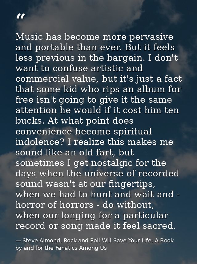 Music has become more pervasive and portable than ever. But it feels less previous in the bargain. I don't want to confu — Steve Almond, Rock and Roll Will Save Your Life: A Book by and for the Fanatics Among Us